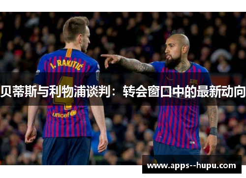 贝蒂斯与利物浦谈判：转会窗口中的最新动向