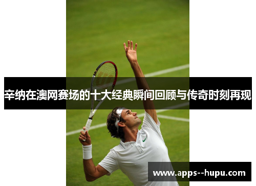 辛纳在澳网赛场的十大经典瞬间回顾与传奇时刻再现