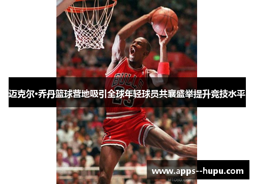 迈克尔·乔丹篮球营地吸引全球年轻球员共襄盛举提升竞技水平