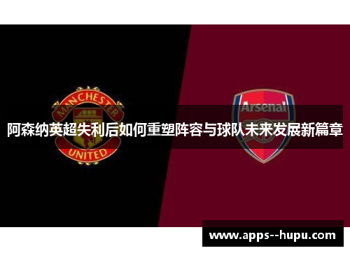 阿森纳英超失利后如何重塑阵容与球队未来发展新篇章