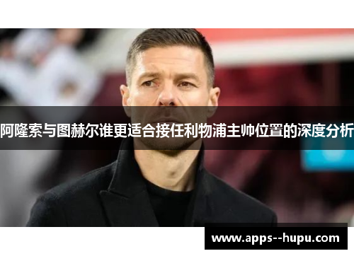 阿隆索与图赫尔谁更适合接任利物浦主帅位置的深度分析