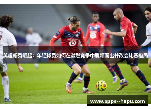 英超新秀崛起:年轻球员如何在激烈竞争中脱颖而出并改变比赛格局 英超新秀崛起:年轻球员如何在激烈竞争中脱颖而出并改变比赛格局